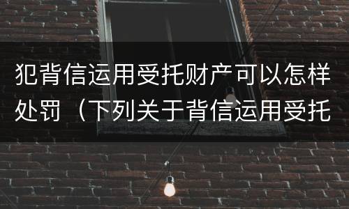 犯背信运用受托财产可以怎样处罚（下列关于背信运用受托财产罪的说法中正确的是）