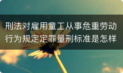 刑法对雇用童工从事危重劳动行为规定定罪量刑标准是怎样