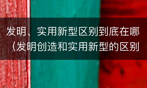 发明、实用新型区别到底在哪（发明创造和实用新型的区别）