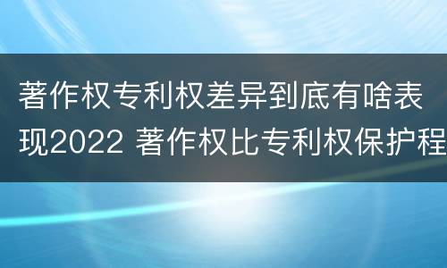 著作权专利权差异到底有啥表现2022 著作权比专利权保护程度低