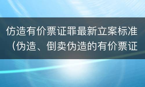 仿造有价票证罪最新立案标准（伪造、倒卖伪造的有价票证罪）