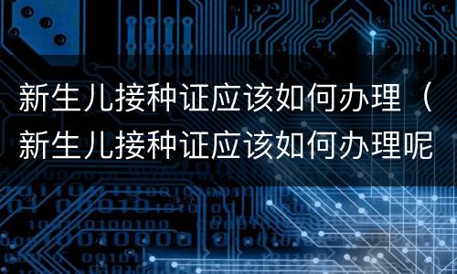 新生儿接种证应该如何办理（新生儿接种证应该如何办理呢）