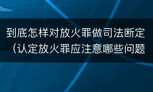 到底怎样对放火罪做司法断定（认定放火罪应注意哪些问题）