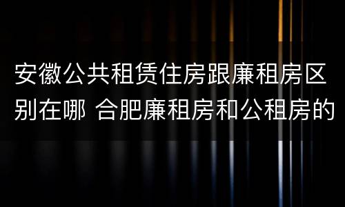 安徽公共租赁住房跟廉租房区别在哪 合肥廉租房和公租房的区别