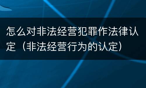 怎么对非法经营犯罪作法律认定（非法经营行为的认定）