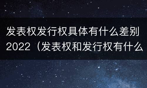 发表权发行权具体有什么差别2022（发表权和发行权有什么区别）