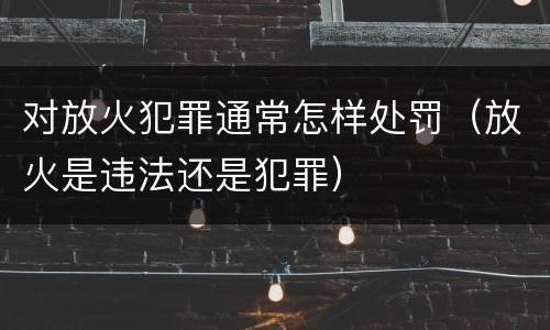 对放火犯罪通常怎样处罚（放火是违法还是犯罪）