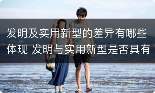 发明及实用新型的差异有哪些体现 发明与实用新型是否具有实用性
