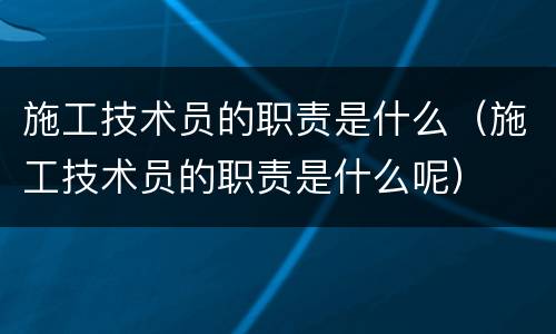 施工技术员的职责是什么（施工技术员的职责是什么呢）