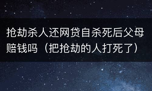 抢劫杀人还网贷自杀死后父母赔钱吗（把抢劫的人打死了）
