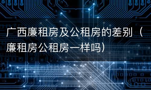 广西廉租房及公租房的差别（廉租房公租房一样吗）