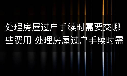 处理房屋过户手续时需要交哪些费用 处理房屋过户手续时需要交哪些费用呢