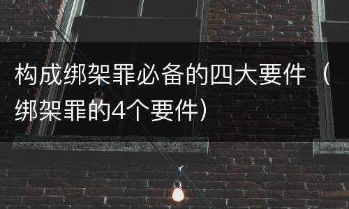 构成绑架罪必备的四大要件（绑架罪的4个要件）