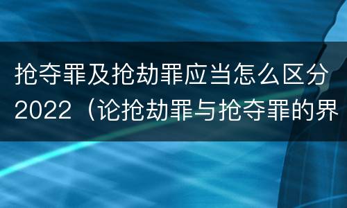 抢夺罪及抢劫罪应当怎么区分2022（论抢劫罪与抢夺罪的界限）