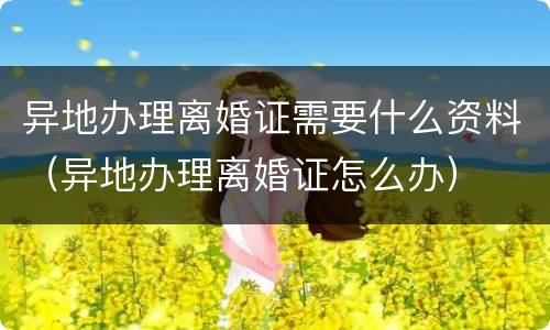 异地办理离婚证需要什么资料（异地办理离婚证怎么办）