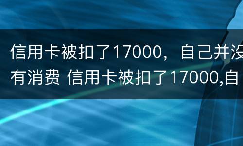 信用卡被扣了17000，自己并没有消费 信用卡被扣了17000,自己并没有消费怎么回事