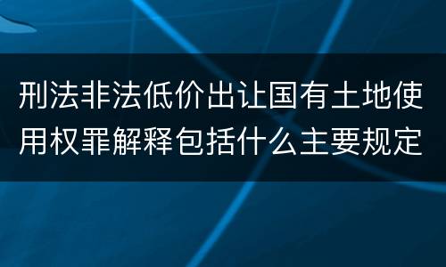 刑法非法低价出让国有土地使用权罪解释包括什么主要规定