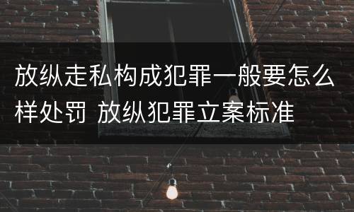 放纵走私构成犯罪一般要怎么样处罚 放纵犯罪立案标准