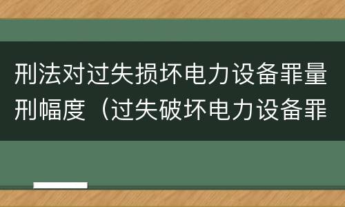 刑法对过失损坏电力设备罪量刑幅度（过失破坏电力设备罪追诉标准）