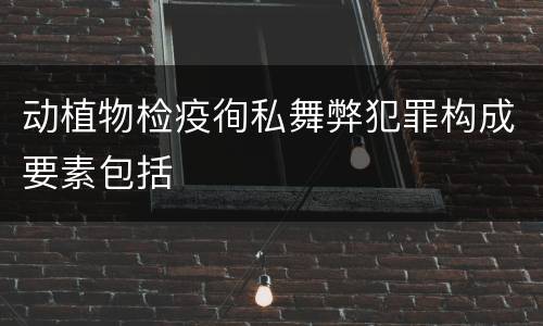动植物检疫徇私舞弊犯罪构成要素包括