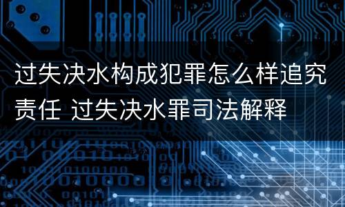 过失决水构成犯罪怎么样追究责任 过失决水罪司法解释