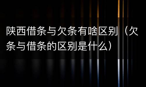陕西借条与欠条有啥区别（欠条与借条的区别是什么）