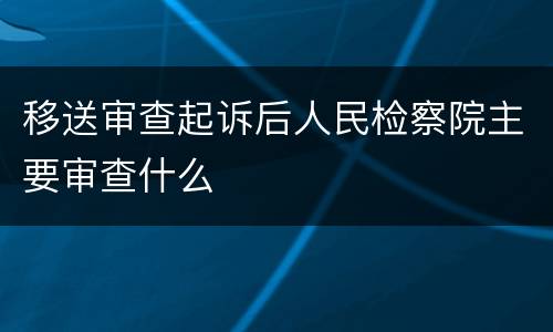 移送审查起诉后人民检察院主要审查什么