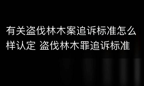 有关盗伐林木案追诉标准怎么样认定 盗伐林木罪追诉标准