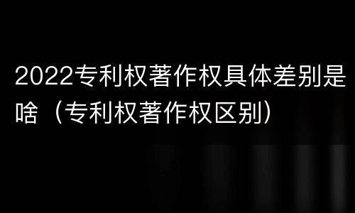 2022专利权著作权具体差别是啥（专利权著作权区别）