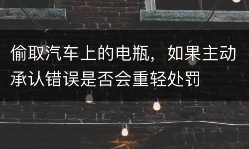偷取汽车上的电瓶，如果主动承认错误是否会重轻处罚