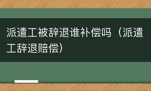 派遣工被辞退谁补偿吗（派遣工辞退赔偿）