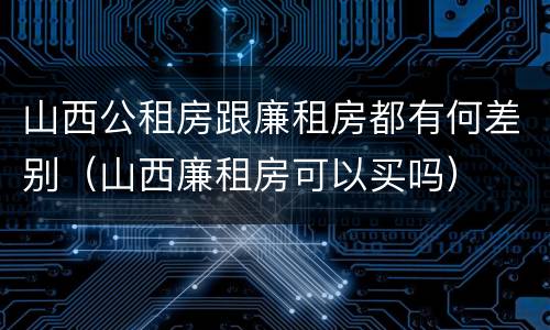 山西公租房跟廉租房都有何差别（山西廉租房可以买吗）