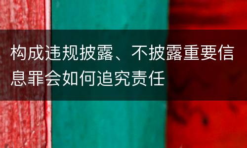 构成违规披露、不披露重要信息罪会如何追究责任