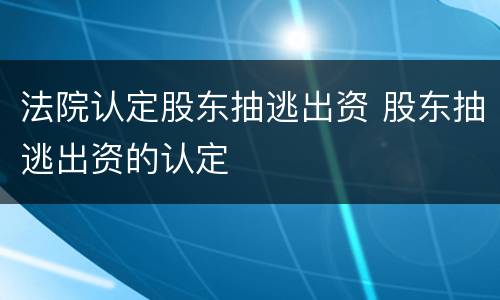 法院认定股东抽逃出资 股东抽逃出资的认定