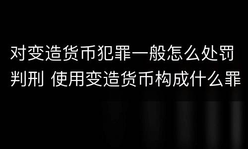 对变造货币犯罪一般怎么处罚判刑 使用变造货币构成什么罪
