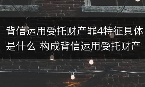 背信运用受托财产罪4特征具体是什么 构成背信运用受托财产罪的立案标准是