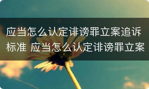 应当怎么认定诽谤罪立案追诉标准 应当怎么认定诽谤罪立案追诉标准规定