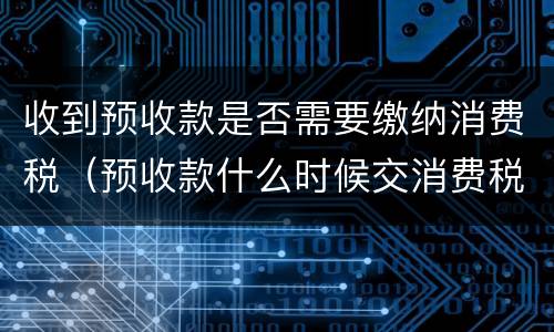 收到预收款是否需要缴纳消费税（预收款什么时候交消费税）