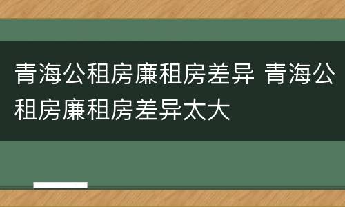 青海公租房廉租房差异 青海公租房廉租房差异太大