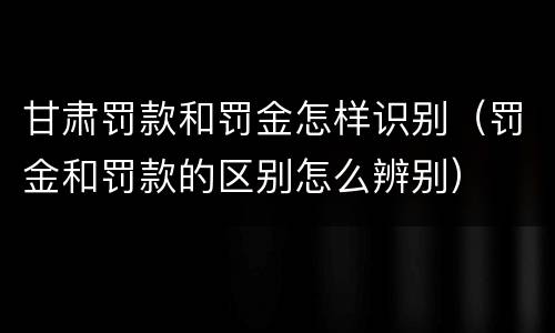 甘肃罚款和罚金怎样识别（罚金和罚款的区别怎么辨别）