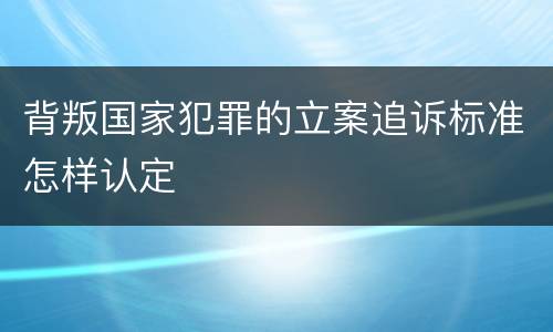 背叛国家犯罪的立案追诉标准怎样认定