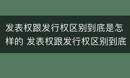 发表权跟发行权区别到底是怎样的 发表权跟发行权区别到底是怎样的权利