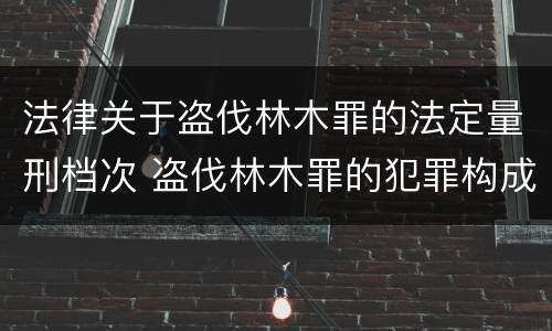 法律关于盗伐林木罪的法定量刑档次 盗伐林木罪的犯罪构成