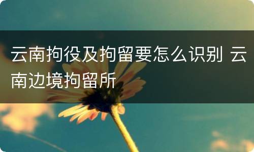 云南拘役及拘留要怎么识别 云南边境拘留所
