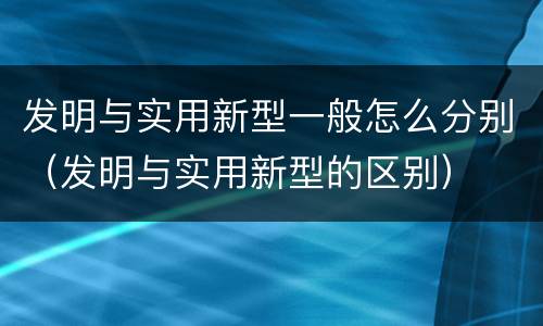 发明与实用新型一般怎么分别（发明与实用新型的区别）