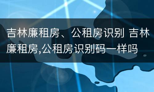 吉林廉租房、公租房识别 吉林廉租房,公租房识别码一样吗