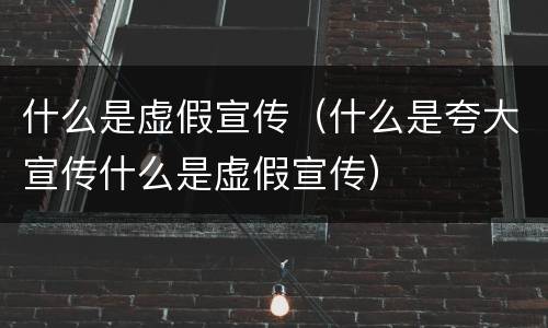 什么是虚假宣传（什么是夸大宣传什么是虚假宣传）