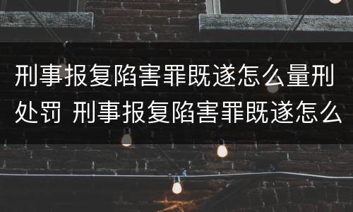 刑事报复陷害罪既遂怎么量刑处罚 刑事报复陷害罪既遂怎么量刑处罚的