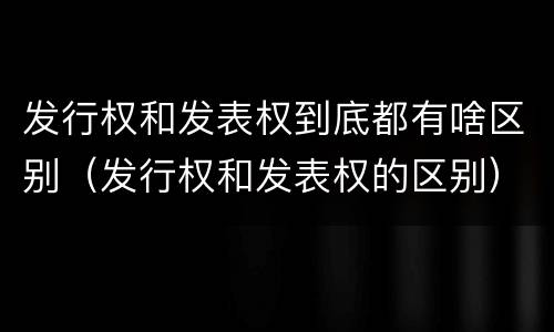 发行权和发表权到底都有啥区别（发行权和发表权的区别）