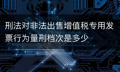 刑法对非法出售增值税专用发票行为量刑档次是多少